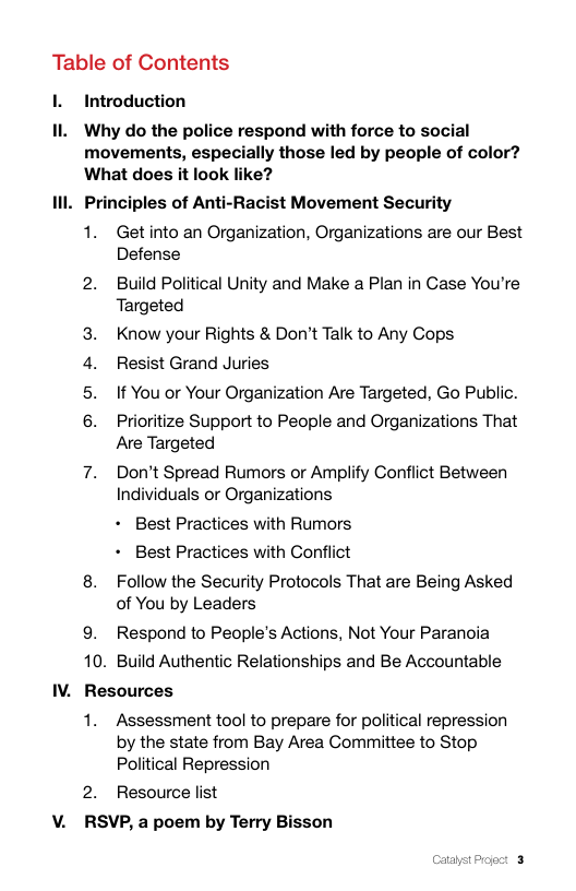 Table of Contents  . Introduction  Il Why do the police respond with force to social movements, especially those led by people of color? What does it look like?  Ill. Principles of Anti-Racist Movement Security  1. Get into an Organization, Organizations are our Best Defense  2. Build Political Unity and Make a Plan in Case You’re Targeted  Know your Rights & Don’t Talk to Any Cops Resist Grand Juries If You or Your Organization Are Targeted, Go Public.  Prioritize Support to People and Organizations That Are Targeted  7. Don’t Spread Rumors or Amplify Conflict Between Individuals or Organizations  + Best Practices with Rumors  L L  + Best Practices with Conflict  8. Follow the Security Protocols That are Being Asked of You by Leaders  9. Respond to People’s Actions, Not Your Paranoia 10. Build Authentic Relationships and Be Accountable IV. Resources  1. Assessment tool to prepare for political repression by the state from Bay Area Committee to Stop Political Repression  2. Resource list V. RSVP, a poem by Terry Bisson  CataystProject 3 